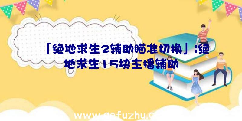 「绝地求生2辅助瞄准切换」|绝地求生15块主播辅助